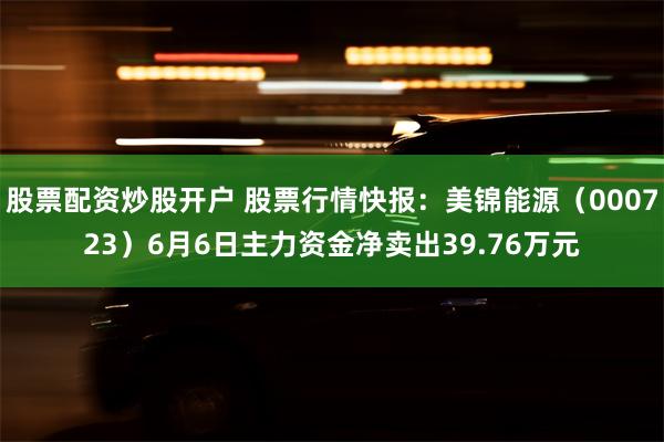 股票配资炒股开户 股票行情快报：美锦能源（000723）6月6日主力资金净卖出39.76万元