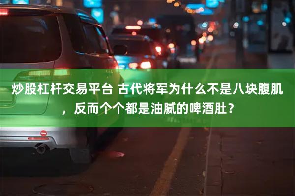 炒股杠杆交易平台 古代将军为什么不是八块腹肌，反而个个都是油腻的啤酒肚？