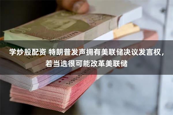 学炒股配资 特朗普发声拥有美联储决议发言权，若当选很可能改革美联储