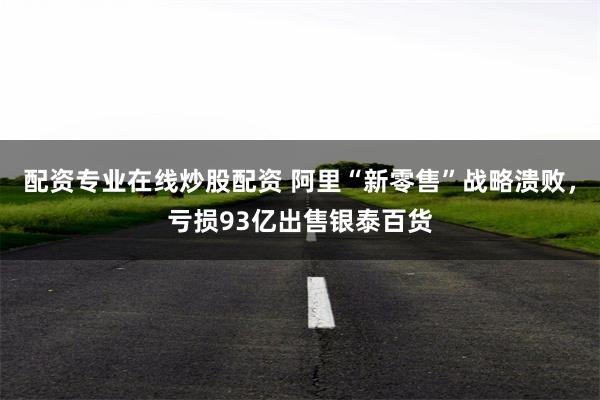 配资专业在线炒股配资 阿里“新零售”战略溃败，亏损93亿出售银泰百货