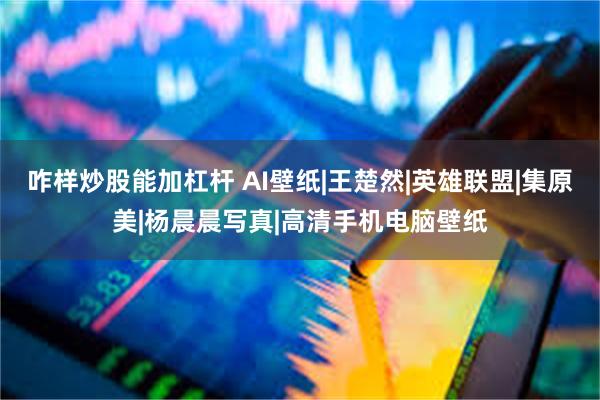 咋样炒股能加杠杆 AI壁纸|王楚然|英雄联盟|集原美|杨晨晨写真|高清手机电脑壁纸