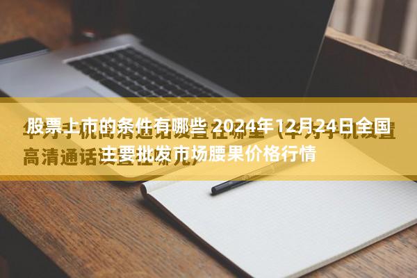 股票上市的条件有哪些 2024年12月24日全国主要批发市场腰果价格行情