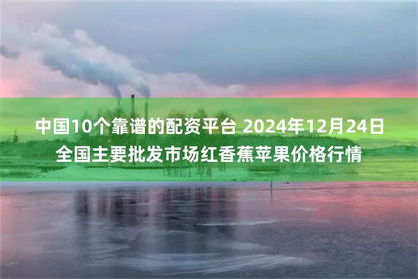 中国10个靠谱的配资平台 2024年12月24日全国主要批发市场红香蕉苹果价格行情