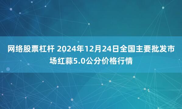 网络股票杠杆 2024年12月24日全国主要批发市场红蒜5.0公分价格行情