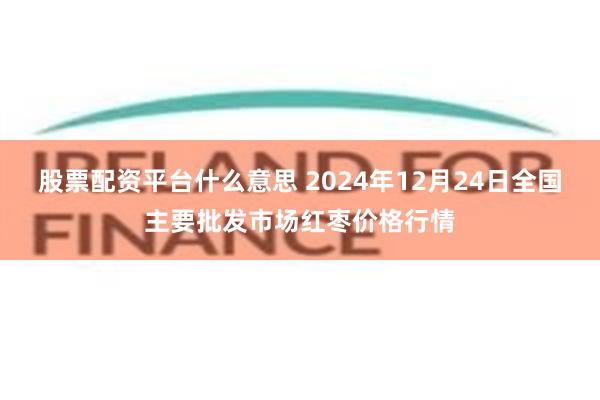 股票配资平台什么意思 2024年12月24日全国主要批发市场红枣价格行情