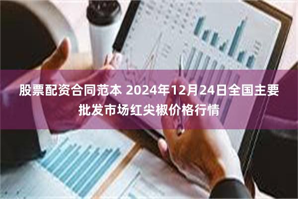 股票配资合同范本 2024年12月24日全国主要批发市场红尖椒价格行情