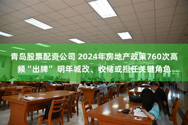 青岛股票配资公司 2024年房地产政策760次高频“出牌” 明年城改、收储或担任关键角色