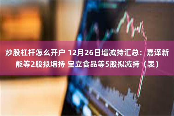 炒股杠杆怎么开户 12月26日增减持汇总：嘉泽新能等2股拟增持 宝立食品等5股拟减持（表）