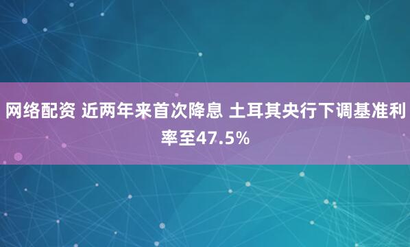 网络配资 近两年来首次降息 土耳其央行下调基准利率至47.5%