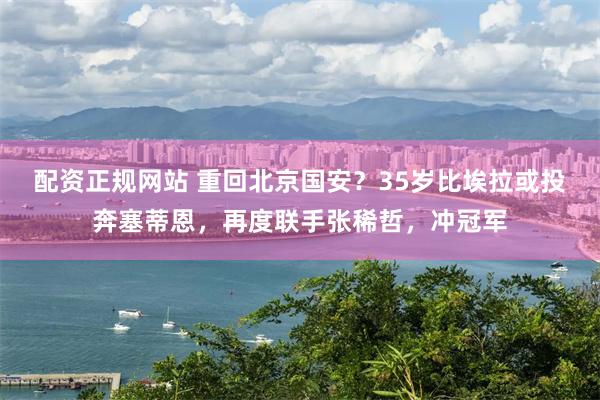 配资正规网站 重回北京国安？35岁比埃拉或投奔塞蒂恩，再度联手张稀哲，冲冠军