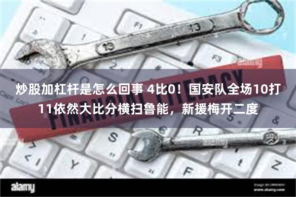 炒股加杠杆是怎么回事 4比0！国安队全场10打11依然大比分横扫鲁能，新援梅开二度