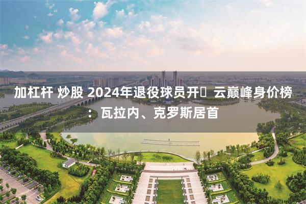 加杠杆 炒股 2024年退役球员开️云巅峰身价榜：瓦拉内、克罗斯居首