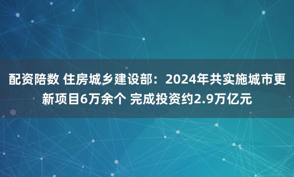 配资陪数 住房城乡建设部：2024年共实施城市更新项目6万余个 完成投资约2.9万亿元