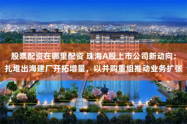 股票配资在哪里配资 珠海A股上市公司新动向：扎堆出海建厂开拓增量，以并购重组推动业务扩张