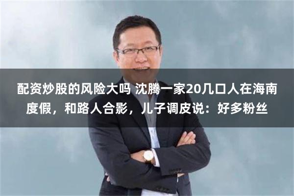 配资炒股的风险大吗 沈腾一家20几口人在海南度假，和路人合影，儿子调皮说：好多粉丝