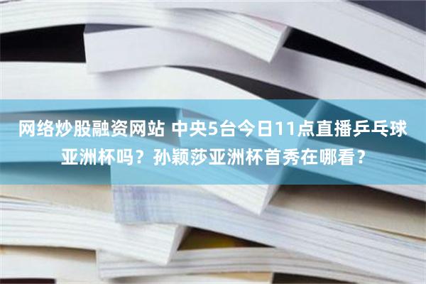 网络炒股融资网站 中央5台今日11点直播乒乓球亚洲杯吗？孙颖莎亚洲杯首秀在哪看？