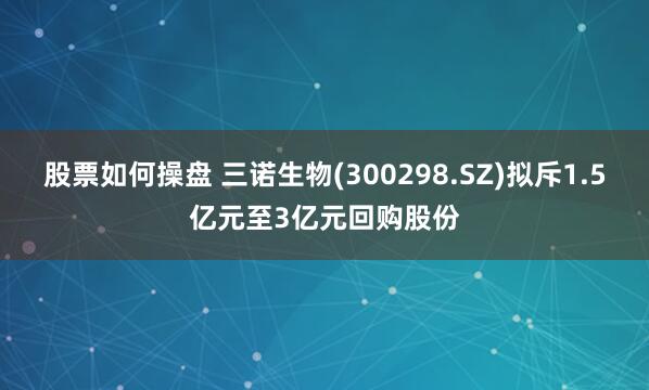 股票如何操盘 三诺生物(300298.SZ)拟斥1.5亿元至3亿元回购股份