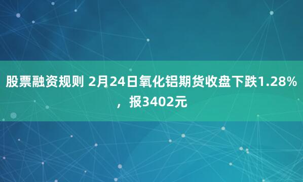 股票融资规则 2月24日氧化铝期货收盘下跌1.28%，报3402元