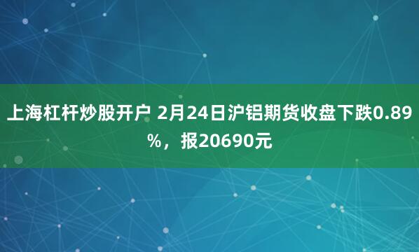 上海杠杆炒股开户 2月24日沪铝期货收盘下跌0.89%，报20690元