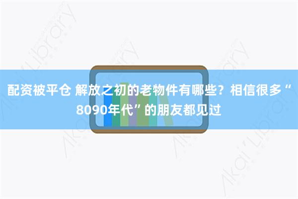 配资被平仓 解放之初的老物件有哪些？相信很多“8090年代”的朋友都见过