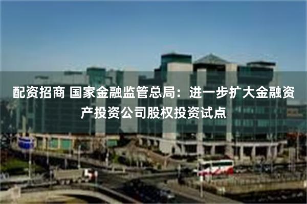 配资招商 国家金融监管总局：进一步扩大金融资产投资公司股权投资试点