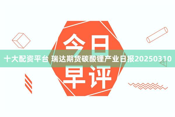 十大配资平台 瑞达期货碳酸锂产业日报20250310