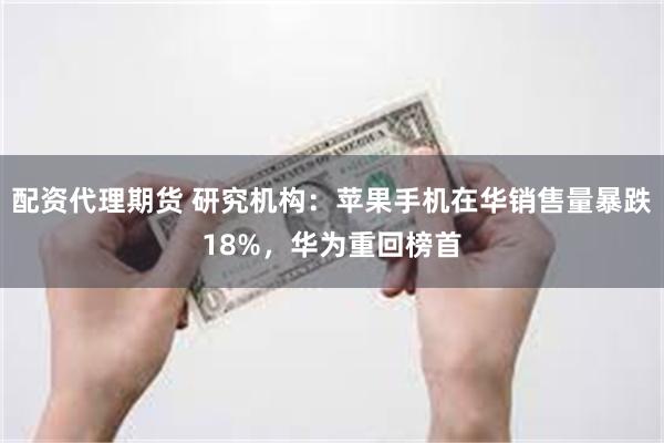 配资代理期货 研究机构：苹果手机在华销售量暴跌18%，华为重回榜首