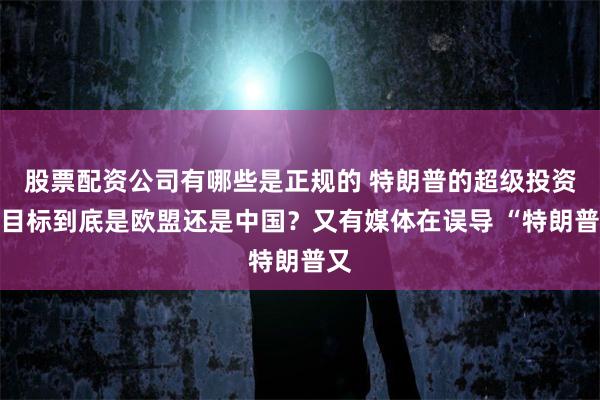 股票配资公司有哪些是正规的 特朗普的超级投资，目标到底是欧盟还是中国？又有媒体在误导 “特朗普又